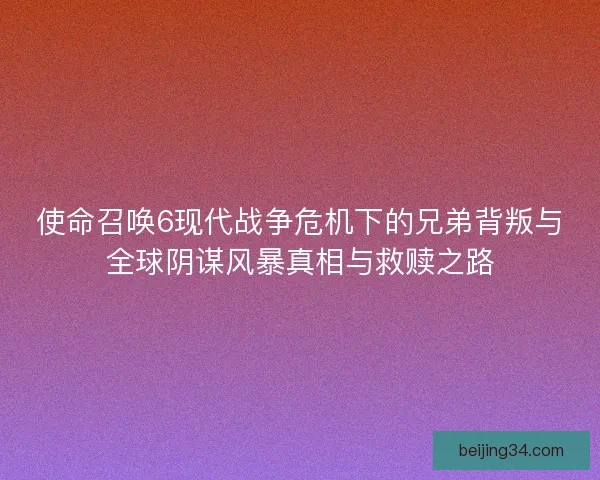 使命召唤6现代战争危机下的兄弟背叛与全球阴谋风暴真相与救赎之路
