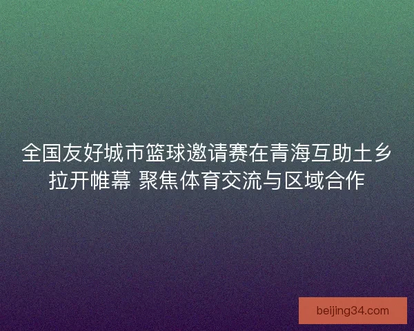 全国友好城市篮球邀请赛在青海互助土乡拉开帷幕 聚焦体育交流与区域合作