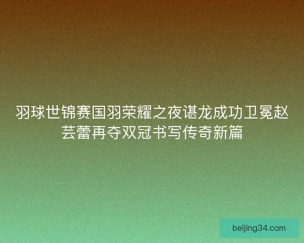 羽球世锦赛国羽荣耀之夜谌龙成功卫冕赵芸蕾再夺双冠书写传奇新篇